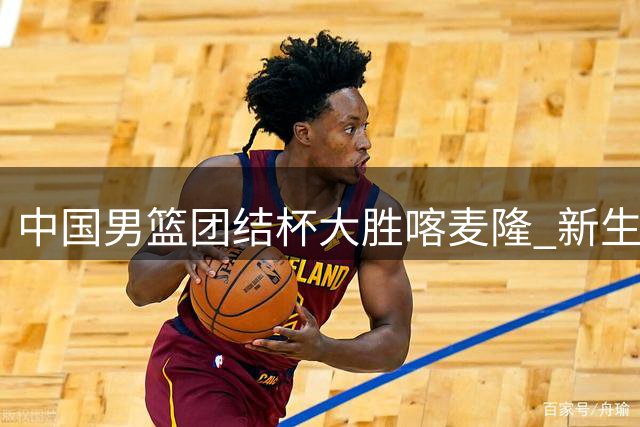 中国男篮团结杯大胜喀麦隆 新生代球员集体爆发